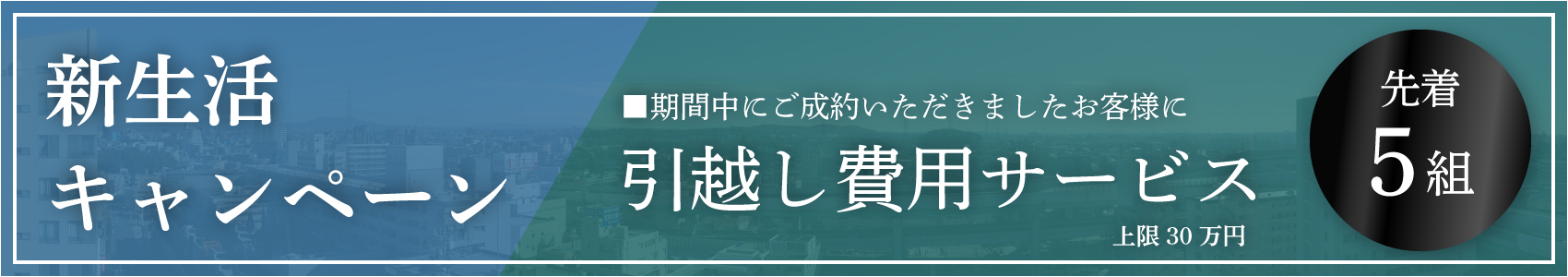 新生活キャンペーン　期間中にご成約いただきましたお客様に引越し費用サービス。上限30万円。先着5組
